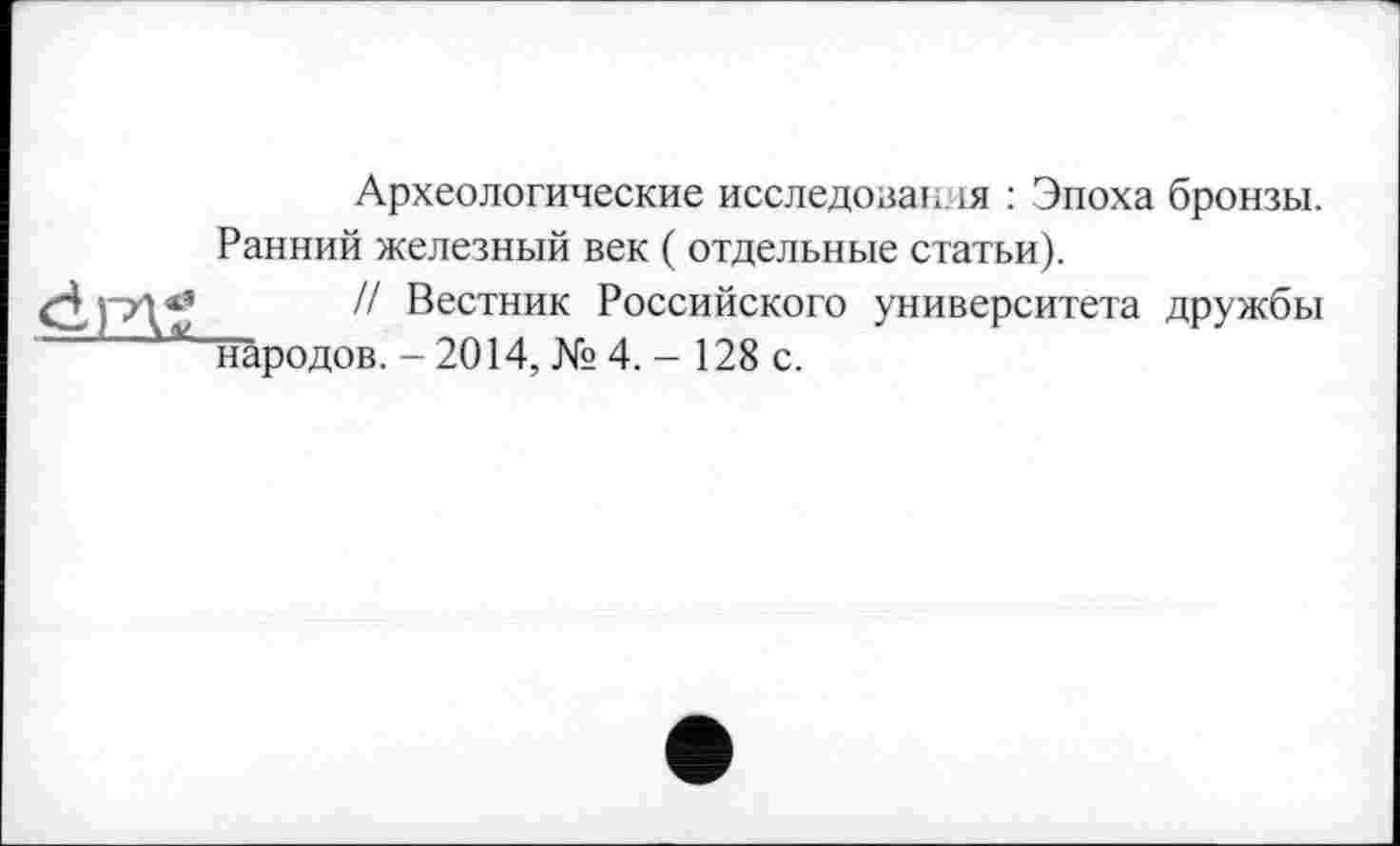 ﻿
Археологические исследован ія : Эпоха бронзы. Ранний железный век ( отдельные статьи).
// Вестник Российского университета дружбы народов. - 2014, № 4.-128 с.